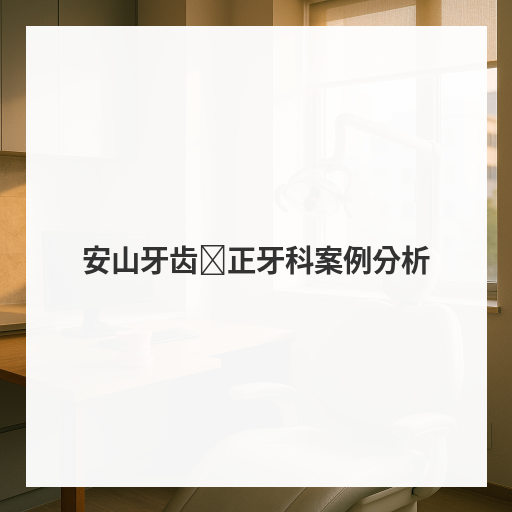 安山牙齿矫正牙科案例分析