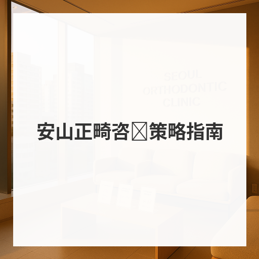 安山正畸咨询策略指南
